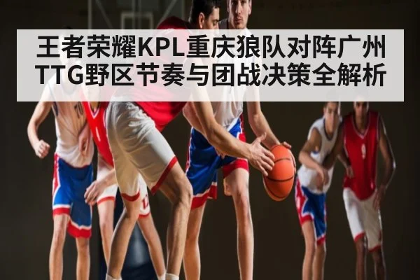 王者荣耀KPL重庆狼队对阵广州TTG野区节奏与团战决策全解析（WilliamHill）